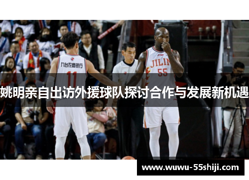 姚明亲自出访外援球队探讨合作与发展新机遇