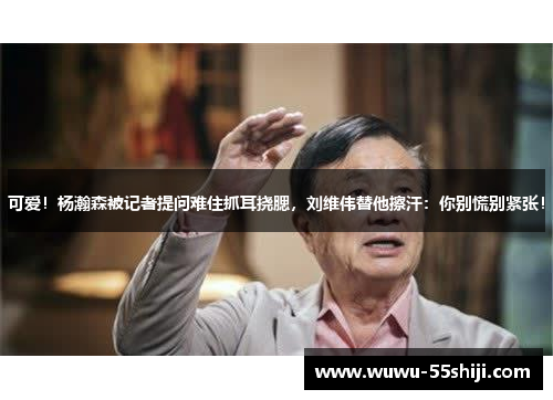 可爱！杨瀚森被记者提问难住抓耳挠腮，刘维伟替他擦汗：你别慌别紧张！