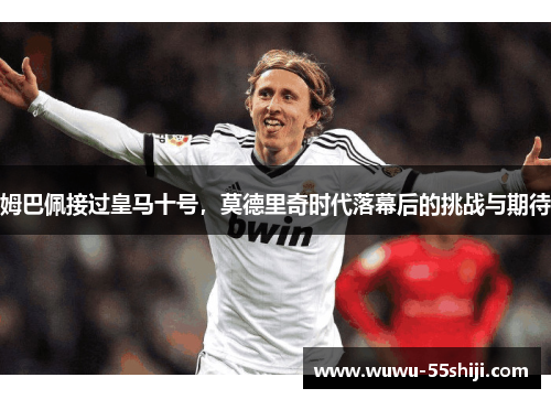 姆巴佩接过皇马十号，莫德里奇时代落幕后的挑战与期待