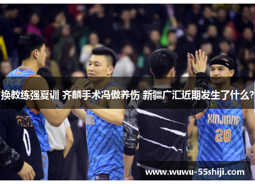 换教练强夏训 齐麟手术冯傲养伤 新疆广汇近期发生了什么？