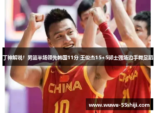 丁神解说！男篮半场领先韩国11分 王俊杰15+5郭士强场边手舞足蹈